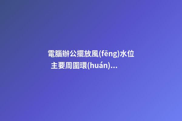 電腦辦公擺放風(fēng)水位  主要周圍環(huán)境的影響